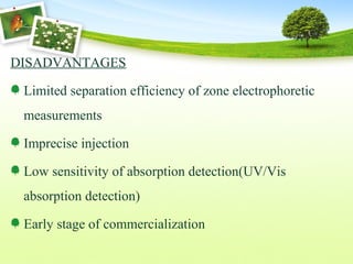 DISADVANTAGES
Limited separation efficiency of zone electrophoretic
measurements
Imprecise injection
Low sensitivity of absorption detection(UV/Vis
absorption detection)
Early stage of commercialization
 