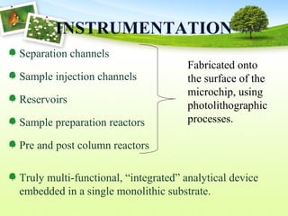 INSTRUMENTATION
Separation channels
Sample injection channels
Reservoirs
Sample preparation reactors
Pre and post column reactors
Truly multi-functional, “integrated” analytical device
embedded in a single monolithic substrate.
Fabricated onto
the surface of the
microchip, using
photolithographic
processes.
 