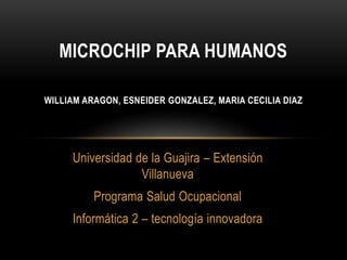 Universidad de la Guajira – Extensión
Villanueva
Programa Salud Ocupacional
Informática 2 – tecnología innovadora
MICROCHIP PARA HUMANOS
WILLIAM ARAGON, ESNEIDER GONZALEZ, MARIA CECILIA DIAZ
 