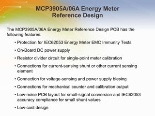 MCP3905A/06A Energy Meter Reference Design The MCP3905A/06A Energy Meter Reference Design PCB has the following features: •  Protection for IEC62053 Energy Meter EMC Immunity Tests •  On-Board DC power supply •  Resistor divider circuit for single-point meter calibration •  Connections for current-sensing shunt or other current sensing element •  Connection for voltage-sensing and power supply biasing •  Connections for mechanical counter and calibration output •  Low-noise PCB layout for small-signal conversion and IEC62053 accuracy compliance for small shunt values •  Low-cost design 