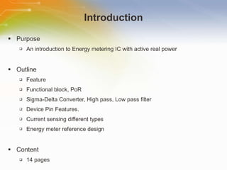 Introduction Purpose An introduction to Energy metering IC with active real power Outline Feature Functional block, PoR Sigma-Delta Converter, High pass, Low pass filter Device Pin Features. Current sensing different types Energy meter reference design Content 14 pages 