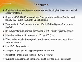 Features Supplies active (real) power measurement for single-phase, residential energy metering Supports IEC 62053 International Energy Metering Specification and legacy IEC1036/61036/687 Specifications Two multi-bit, DAC, second-order, 16-bit, Delta- Sigma Converters (ADCs) 0.1% typical measurement error over 500:1 /  1000:1  dynamic range Ultra-low drift on-chip reference: 15 ppm/°C (typ.) Direct drive for electromagnetic mechanical counter and two-phase stepper motors Low IDD of 4 mA (typ.) Tamper output pin for negative power indication Industrial Temperature Range: -40°C to +85°C Supplies instantaneous real power on HF OUT  for meter calibration 