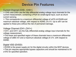 Device Pin Features Current Channel (CH0-, CH0+) CH0- and CH0+ are the fully differential analog voltage input channels for the current measurement, containing a PGA for small-signal input, such as shunt current sensing. This corresponds to a maximum differential voltage of ±470 mV/GAIN and maximum absolute voltage, with respect to AGND, of ±1V. Up to ±6V can be applied to these pins without the risk of permanent damage. Voltage Channel (CH1-,CH1+) CH1- and CH1+ are the fully differential analog voltage input channels for the voltage measurement. The linear and specified region of these channels have a maximum differential voltage of ±660 mV and a maximum absolute voltage of ±1V, with respect to AGND. Digital VDD (DVDD) DVDD is the power supply pin for the digital circuitry within the MCP devices. This pin requires appropriate bypass capacitors and should be maintained to 5V ±10% for specified operation. 