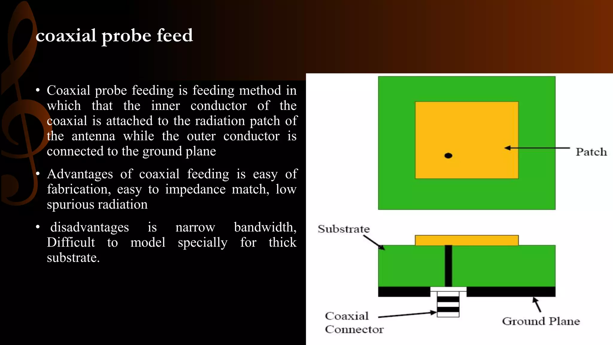 coaxial probe feed
• Coaxial probe feeding is feeding method in
which that the inner conductor of the
coaxial is attached to the radiation patch of
the antenna while the outer conductor is
connected to the ground plane
• Advantages of coaxial feeding is easy of
fabrication, easy to impedance match, low
spurious radiation
• disadvantages is narrow bandwidth,
Difficult to model specially for thick
substrate.
 