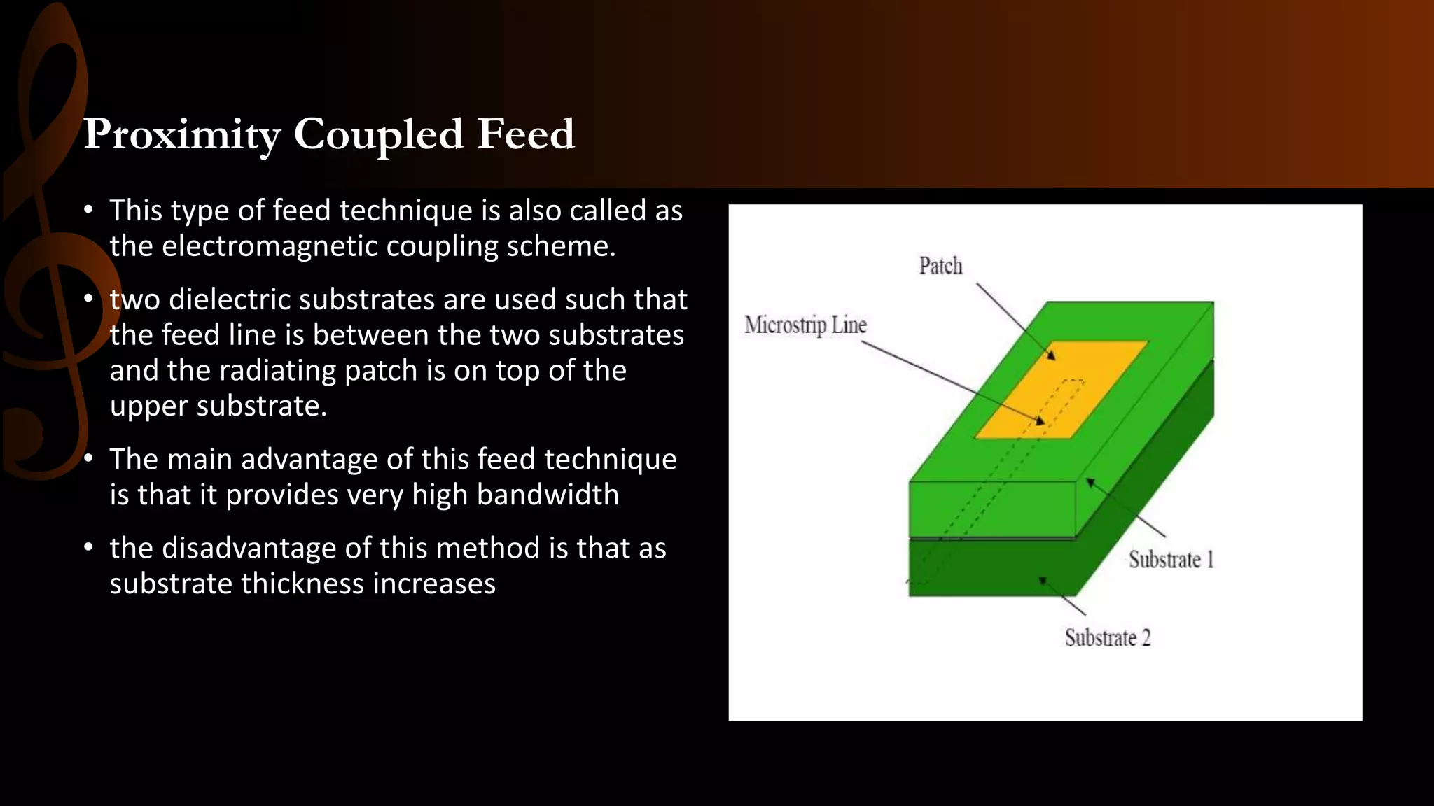 Proximity Coupled Feed
• This type of feed technique is also called as
the electromagnetic coupling scheme.
• two dielectric substrates are used such that
the feed line is between the two substrates
and the radiating patch is on top of the
upper substrate.
• The main advantage of this feed technique
is that it provides very high bandwidth
• the disadvantage of this method is that as
substrate thickness increases
 