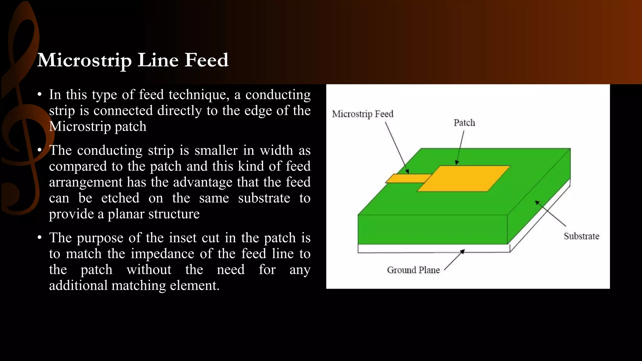 Microstrip Line Feed
• In this type of feed technique, a conducting
strip is connected directly to the edge of the
Microstrip patch
• The conducting strip is smaller in width as
compared to the patch and this kind of feed
arrangement has the advantage that the feed
can be etched on the same substrate to
provide a planar structure
• The purpose of the inset cut in the patch is
to match the impedance of the feed line to
the patch without the need for any
additional matching element.
 