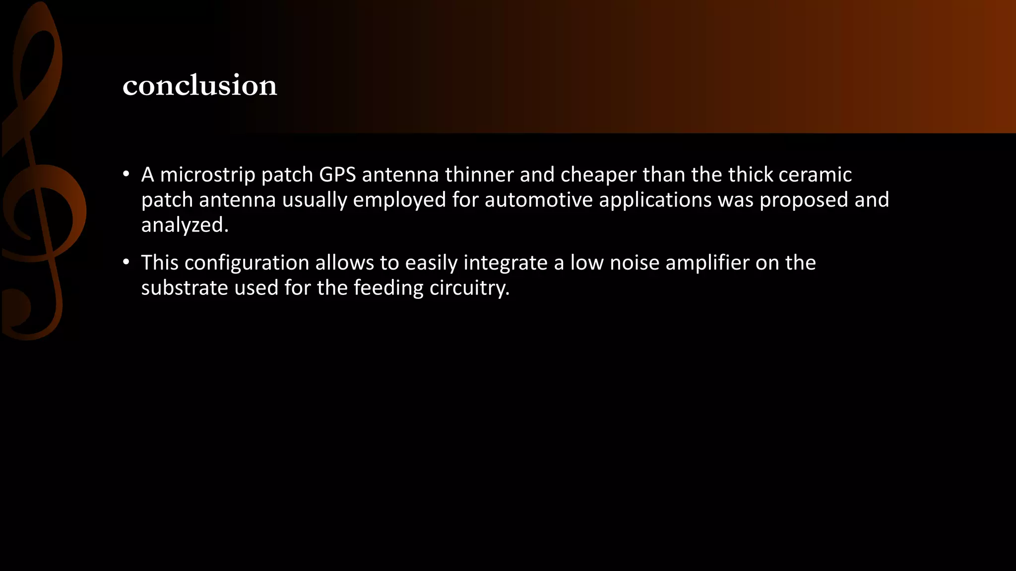 conclusion
• A microstrip patch GPS antenna thinner and cheaper than the thick ceramic
patch antenna usually employed for automotive applications was proposed and
analyzed.
• This configuration allows to easily integrate a low noise amplifier on the
substrate used for the feeding circuitry.
 