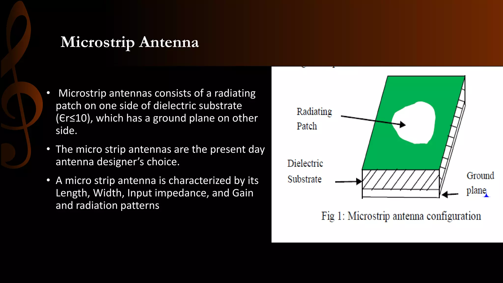 Microstrip Antenna
• Microstrip antennas consists of a radiating
patch on one side of dielectric substrate
(Єr≤10), which has a ground plane on other
side.
• The micro strip antennas are the present day
antenna designer’s choice.
• A micro strip antenna is characterized by its
Length, Width, Input impedance, and Gain
and radiation patterns
 