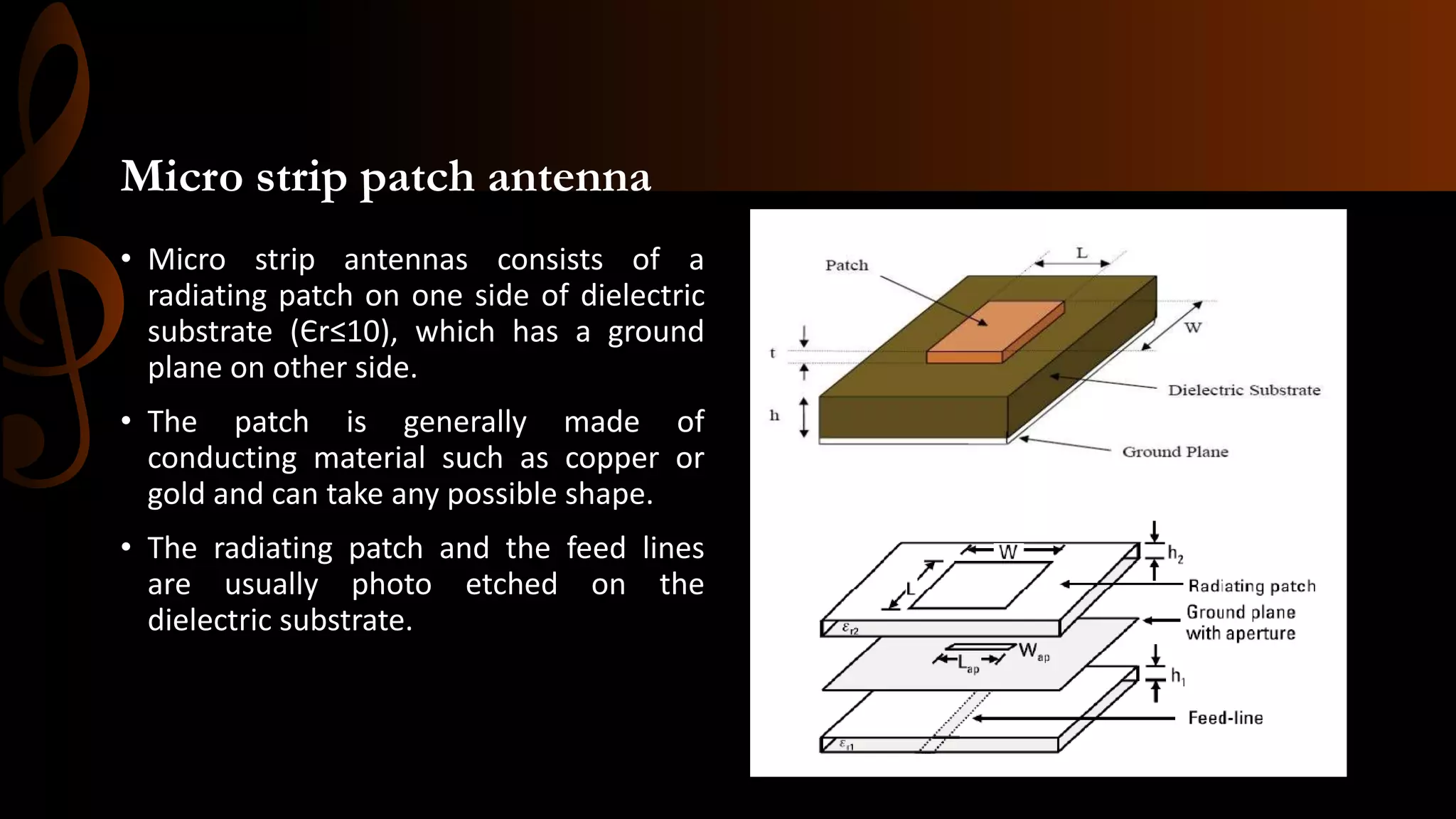 Micro strip patch antenna
• Micro strip antennas consists of a
radiating patch on one side of dielectric
substrate (Єr≤10), which has a ground
plane on other side.
• The patch is generally made of
conducting material such as copper or
gold and can take any possible shape.
• The radiating patch and the feed lines
are usually photo etched on the
dielectric substrate.
 