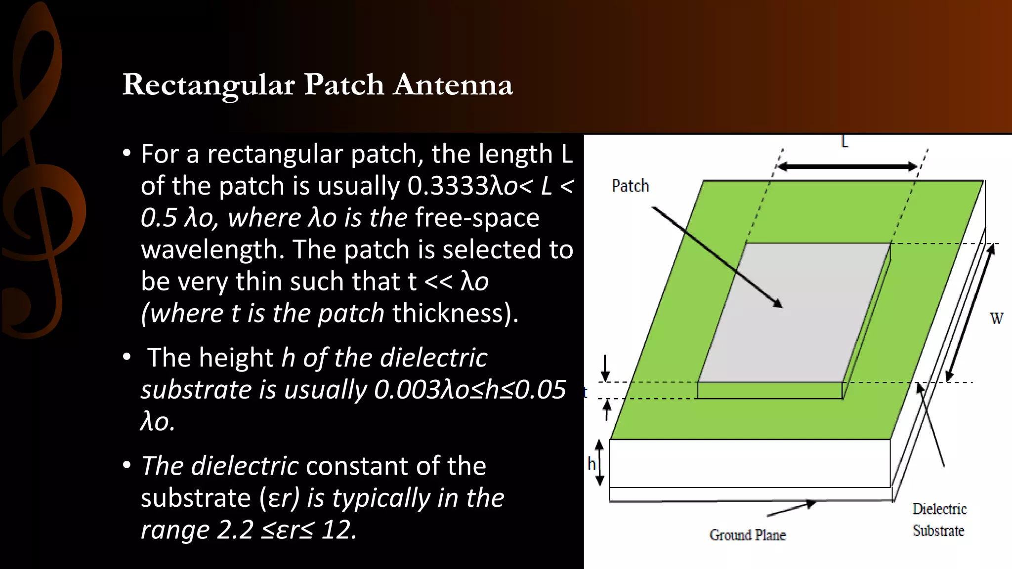 Rectangular Patch Antenna
• For a rectangular patch, the length L
of the patch is usually 0.3333λo< L <
0.5 λo, where λo is the free-space
wavelength. The patch is selected to
be very thin such that t << λo
(where t is the patch thickness).
• The height h of the dielectric
substrate is usually 0.003λo≤h≤0.05
λo.
• The dielectric constant of the
substrate (εr) is typically in the
range 2.2 ≤εr≤ 12.
 