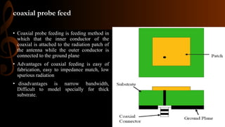coaxial probe feed
• Coaxial probe feeding is feeding method in
which that the inner conductor of the
coaxial is attached to the radiation patch of
the antenna while the outer conductor is
connected to the ground plane
• Advantages of coaxial feeding is easy of
fabrication, easy to impedance match, low
spurious radiation
• disadvantages is narrow bandwidth,
Difficult to model specially for thick
substrate.
 