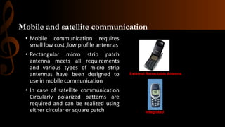 Mobile and satellite communication
• Mobile communication requires
small low cost ,low profile antennas
• Rectangular micro strip patch
antenna meets all requirements
and various types of micro strip
antennas have been designed to
use in mobile communication
• In case of satellite communication
Circularly polarized patterns are
required and can be realized using
either circular or square patch
Internal Integrated Microstrip Antenna
External Retractable Antenna
Internal Integrated Antenna
 