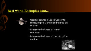 Real World Examples cont…_________
• Used at Johnson Space Center to
measure pre-launch ice buildup on
orbiter
• Measure thickness of ice on
roadway
• Measure thickness of uncut coal in
a mine
Microstrip Antenna as a sensor
 