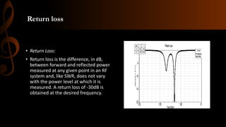 Return loss
• Return Loss:
• Return loss is the difference, in dB,
between forward and reflected power
measured at any given point in an RF
system and, like SWR, does not vary
with the power level at which it is
measured. A return loss of -30dB is
obtained at the desired frequency.
 