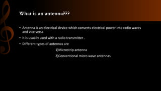 What is an antenna???
• Antenna is an electrical device which converts electrical power into radio waves
and vice versa
• It is usually used with a radio transmitter .
• Different types of antennas are
1)Microstrip antenna
2)Conventional micro wave antennas
 