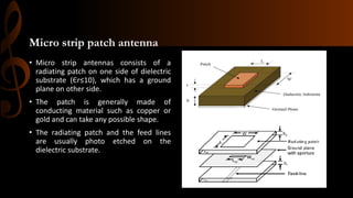 Micro strip patch antenna
• Micro strip antennas consists of a
radiating patch on one side of dielectric
substrate (Єr≤10), which has a ground
plane on other side.
• The patch is generally made of
conducting material such as copper or
gold and can take any possible shape.
• The radiating patch and the feed lines
are usually photo etched on the
dielectric substrate.
 