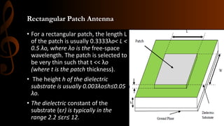 Rectangular Patch Antenna
• For a rectangular patch, the length L
of the patch is usually 0.3333λo< L <
0.5 λo, where λo is the free-space
wavelength. The patch is selected to
be very thin such that t << λo
(where t is the patch thickness).
• The height h of the dielectric
substrate is usually 0.003λo≤h≤0.05
λo.
• The dielectric constant of the
substrate (εr) is typically in the
range 2.2 ≤εr≤ 12.
 