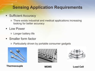 Sensing Application Requirements Sufficient Accuracy There exists industrial and medical applications increasing looking for better accuracy  Low Power Longer battery life Smaller form factor Particularly driven by portable consumer gadgets Thermocouple MEMS Load Cell 
