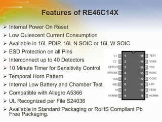 Features   of   RE46C14X   Internal Power On Reset  Low Quiescent Current Consumption  Available in 16L PDIP, 16L N SOIC or 16L W SOIC  ESD Protection on all Pins  Interconnect up to 40 Detectors  10 Minute Timer for Sensitivity Control  Temporal Horn Pattern  Internal Low Battery and Chamber Test  Compatible with Allegro A5366  UL Recognized per File S24036  Available in Standard Packaging or RoHS Compliant Pb Free Packaging. 