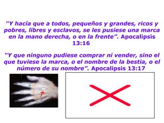“Y hacía que a todos, pequeños y grandes, ricos y
pobres, libres y esclavos, se les pusiese una marca
en la mano derecha, o en la frente”. Apocalipsis
13:16
“Y que ninguno pudiese comprar ni vender, sino el
que tuviese la marca, o el nombre de la bestia, o el
número de su nombre”. Apocalipsis 13:17
 