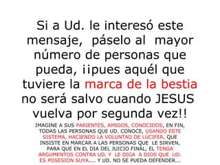 Si a Ud. le interesó este
mensaje, páselo al mayor
número de personas que
pueda, ¡¡pues aquél que
tuviere la marca de la bestia
no será salvo cuando JESUS
vuelva por segunda vez!!
IMAGINE A SUS PARIENTES, AMIGOS, CONOCIDOS, EN FIN,
TODAS LAS PERSONAS QUE UD. CONOCE, USANDO ESTE
SISTEMA, HACIENDO LA VOLUNTAD DE LÚCIFER, QUE
INSISTE EN MARCAR A LAS PERSONAS QUE LE SIRVEN,
PARA QUE EN EL DIA DEL JUICIO FINAL, EL TENGA
ARGUMENTOS CONTRA UD. Y LE DIGA A DIOS QUE UD.
ES POSESION SUYA.... Y UD. NO SE PUEDA DEFENDER...
 