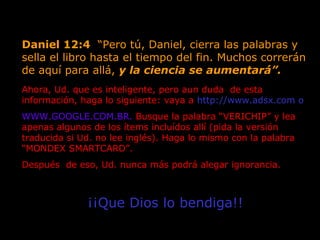 Daniel 12:4 “Pero tú, Daniel, cierra las palabras y
sella el libro hasta el tiempo del fin. Muchos correrán
de aquí para allá, y la ciencia se aumentará”.
Ahora, Ud. que es inteligente, pero aun duda de esta
información, haga lo siguiente: vaya a http://www.adsx.com o
WWW.GOOGLE.COM.BR. Busque la palabra “VERICHIP” y lea
apenas algunos de los ítems incluídos allí (pida la versión
traducida si Ud. no lee inglés). Haga lo mismo con la palabra
“MONDEX SMARTCARD”.
Después de eso, Ud. nunca más podrá alegar ignorancia.
¡¡Que Dios lo bendiga!!
 
