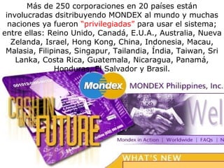 Más de 250 corporaciones en 20 países están
involucradas dsitribuyendo MONDEX al mundo y muchas
naciones ya fueron “privilegiadas” para usar el sistema;
entre ellas: Reino Unido, Canadá, E.U.A., Australia, Nueva
Zelanda, Israel, Hong Kong, China, Indonesia, Macau,
Malasia, Filipinas, Singapur, Tailandia, Índia, Taiwan, Sri
Lanka, Costa Rica, Guatemala, Nicaragua, Panamá,
Honduras, El Salvador y Brasil.
 