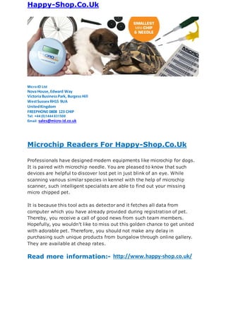Happy-Shop.Co.Uk
Micro-ID Ltd
Nova House, Edward Way
Victoria BusinessPark, Burgess Hill
WestSussexRH15 9UA
UnitedKingdom
FREEPHONE 0808 123 CHIP
Tel: +44 (0)1444 831500
Email: sales@micro-id.co.uk
Microchip Readers For Happy-Shop.Co.Uk
Professionals have designed modern equipments like microchip for dogs.
It is paired with microchip needle. You are pleased to know that such
devices are helpful to discover lost pet in just blink of an eye. While
scanning various similar species in kennel with the help of microchip
scanner, such intelligent specialists are able to find out your missing
micro chipped pet.
It is because this tool acts as detector and it fetches all data from
computer which you have already provided during registration of pet.
Thereby, you receive a call of good news from such team members.
Hopefully, you wouldn’t like to miss out this golden chance to get united
with adorable pet. Therefore, you should not make any delay in
purchasing such unique products from bungalow through online gallery.
They are available at cheap rates.
Read more information:- http://www.happy-shop.co.uk/
 