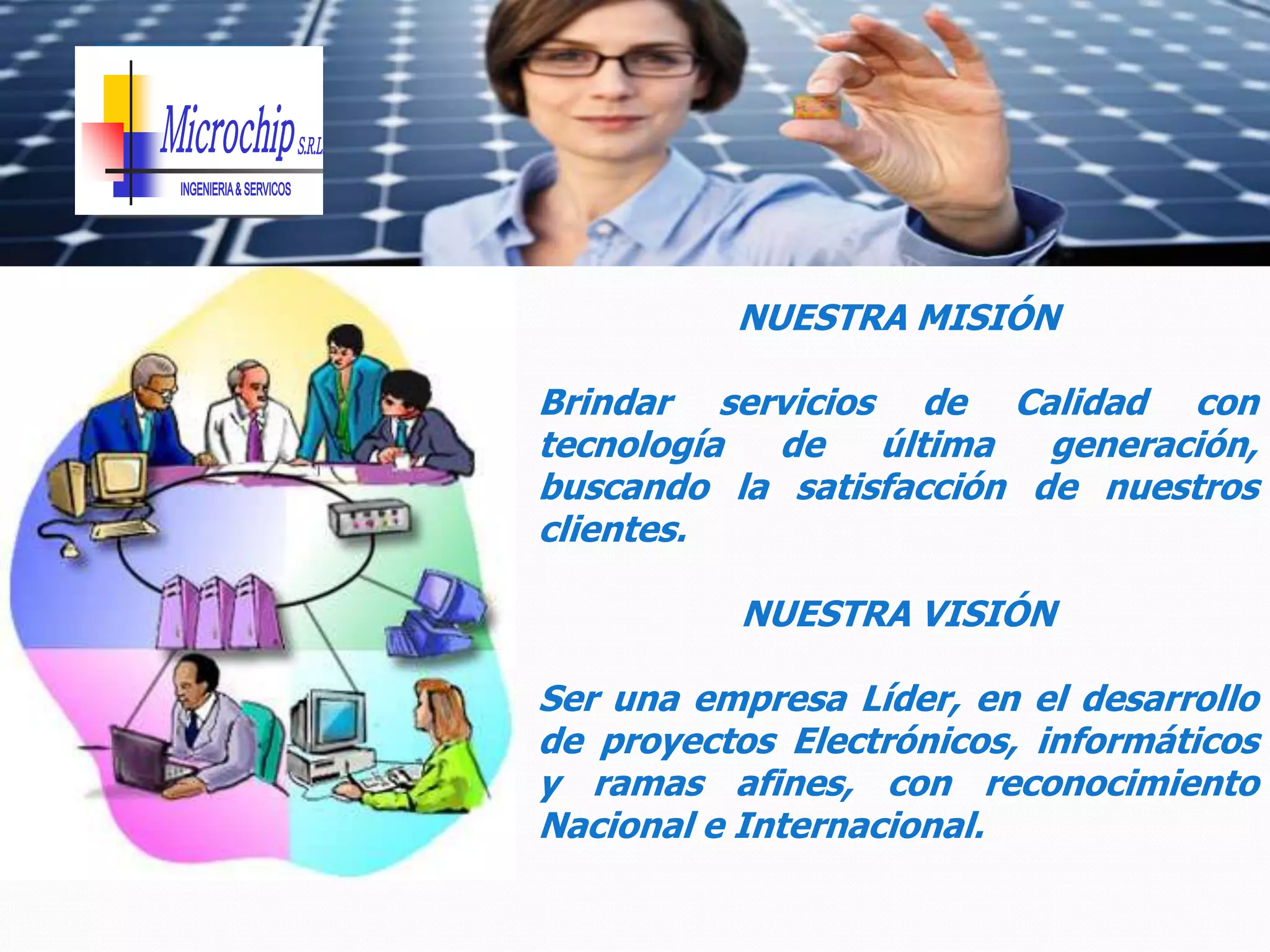 NUESTRA MISIÓN

Brindar servicios de Calidad con
tecnología de    última   generación,
buscando la satisfacción de nuestros
clientes.

          NUESTRA VISIÓN

Ser una empresa Líder, en el desarrollo
de proyectos Electrónicos, informáticos
y ramas afines, con reconocimiento
Nacional e Internacional.
 