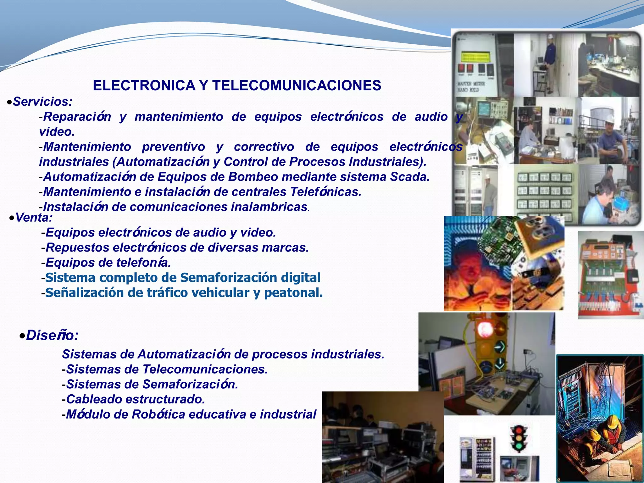 ELECTRONICA Y TELECOMUNICACIONES
Servicios:
    -Reparación y mantenimiento de equipos electrónicos de audio y
    video.
    -Mantenimiento preventivo y correctivo de equipos electrónicos
    industriales (Automatización y Control de Procesos Industriales).
    -Automatización de Equipos de Bombeo mediante sistema Scada.
    -Mantenimiento e instalación de centrales Telefónicas.
    -Instalación de comunicaciones inalambricas.
Venta:
     -Equipos electrónicos de audio y video.
     -Repuestos electrónicos de diversas marcas.
     -Equipos de telefonía.
     -Sistema completo de Semaforización digital
     -Señalización de tráfico vehicular y peatonal.


  Diseño:
       Sistemas de Automatización de procesos industriales.
       -Sistemas de Telecomunicaciones.
       -Sistemas de Semaforización.
       -Cableado estructurado.
       -Módulo de Robótica educativa e industrial
 