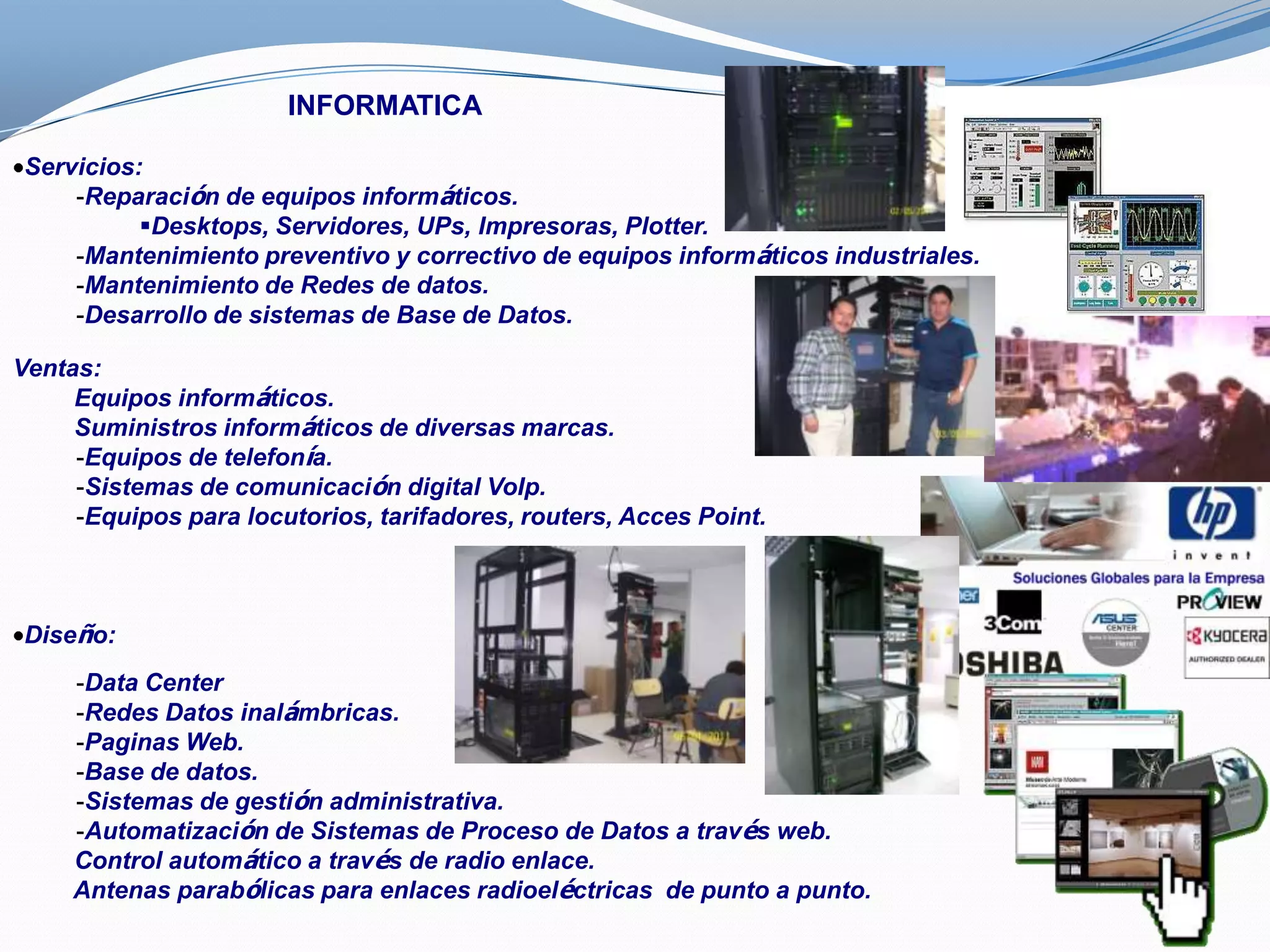 INFORMATICA

Servicios:
    -Reparación de equipos informáticos.
          Desktops, Servidores, UPs, Impresoras, Plotter.
    -Mantenimiento preventivo y correctivo de equipos informáticos industriales.
    -Mantenimiento de Redes de datos.
    -Desarrollo de sistemas de Base de Datos.

Ventas:
     Equipos informáticos.
     Suministros informáticos de diversas marcas.
     -Equipos de telefonía.
     -Sistemas de comunicación digital VoIp.
     -Equipos para locutorios, tarifadores, routers, Acces Point.



Diseño:
     -Data Center
     -Redes Datos inalámbricas.
     -Paginas Web.
     -Base de datos.
     -Sistemas de gestión administrativa.
     -Automatización de Sistemas de Proceso de Datos a través web.
     Control automático a través de radio enlace.
     Antenas parabólicas para enlaces radioeléctricas de punto a punto.
 
