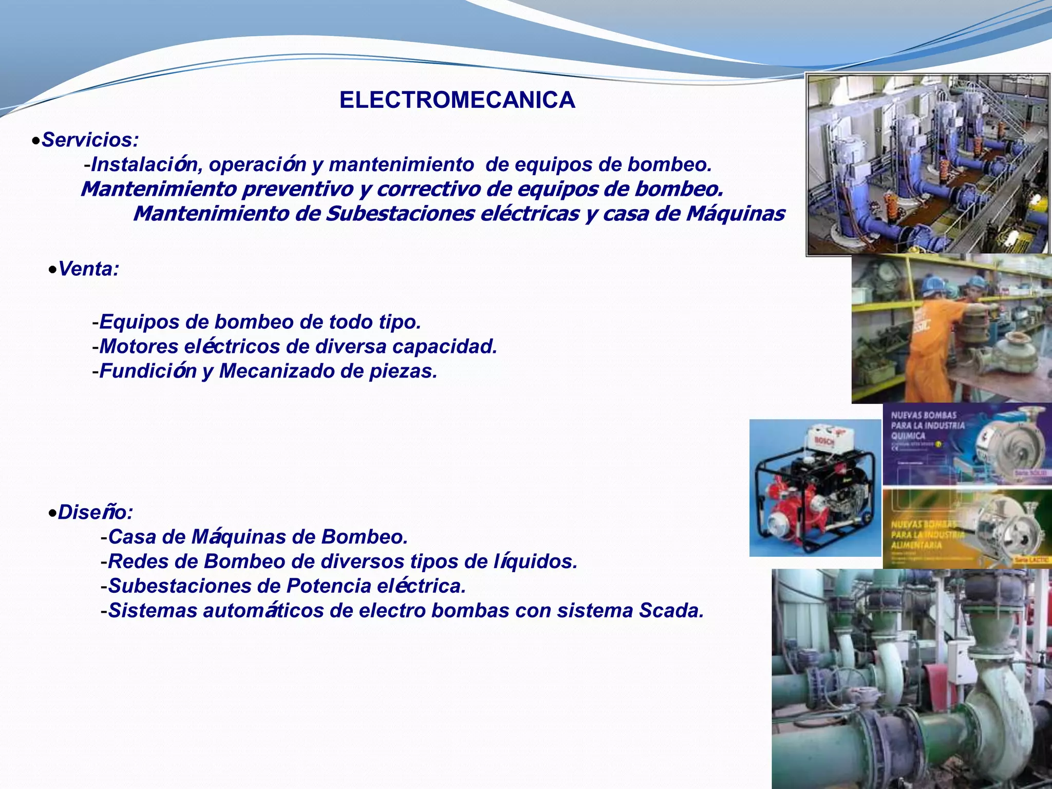 ELECTROMECANICA
Servicios:
    -Instalación, operación y mantenimiento de equipos de bombeo.
   Mantenimiento preventivo y correctivo de equipos de bombeo.
       Mantenimiento de Subestaciones eléctricas y casa de Máquinas

 Venta:

    -Equipos de bombeo de todo tipo.
    -Motores eléctricos de diversa capacidad.
    -Fundición y Mecanizado de piezas.




 Diseño:
     -Casa de Máquinas de Bombeo.
     -Redes de Bombeo de diversos tipos de líquidos.
     -Subestaciones de Potencia eléctrica.
     -Sistemas automáticos de electro bombas con sistema Scada.
 