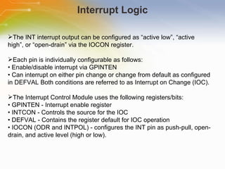 Interrupt Logic The INT interrupt output can be configured as “active low”, “active high”, or “open-drain” via the IOCON register. Each pin is individually configurable as follows: •  Enable/disable interrupt via GPINTEN •  Can interrupt on either pin change or change from default as configured in DEFVAL Both conditions are referred to as Interrupt on Change (IOC). The Interrupt Control Module uses the following registers/bits: •  GPINTEN - Interrupt enable register •  INTCON - Controls the source for the IOC •  DEFVAL - Contains the register default for IOC operation •  IOCON (ODR and INTPOL) - configures the INT pin as push-pull, open-drain, and active level (high or low). 