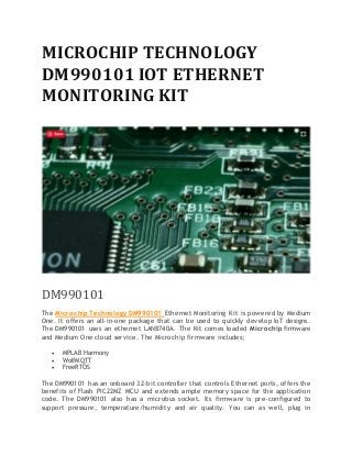 MICROCHIP TECHNOLOGY
DM990101 IOT ETHERNET
MONITORING KIT
DM990101
The Microchip Technology DM990101 Ethernet Monitoring Kit is powered by Medium
One. It offers an all-in-one package that can be used to quickly develop IoT designs.
The DM990101 uses an ethernet LAN8740A. The Kit comes loaded Microchip firmware
and Medium One cloud service. The Microchip firmware includes;
 MPLAB Harmony
 WolfMQTT
 FreeRTOS
The DM990101 has an onboard 32-bit controller that controls Ethernet ports, offers the
benefits of Flash PIC22MZ MCU and extends ample memory space for the application
code. The DM990101 also has a microbus socket. Its firmware is pre-configured to
support pressure, temperature/humidity and air quality. You can as well, plug in
 