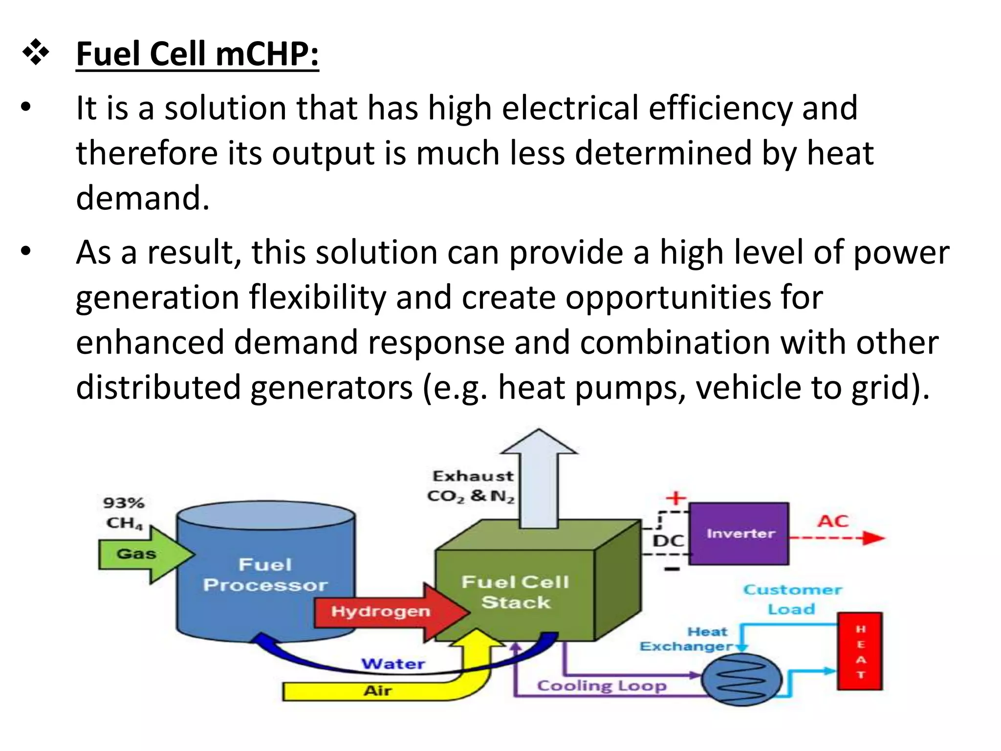  Fuel Cell mCHP:
• It is a solution that has high electrical efficiency and
therefore its output is much less determined by heat
demand.
• As a result, this solution can provide a high level of power
generation flexibility and create opportunities for
enhanced demand response and combination with other
distributed generators (e.g. heat pumps, vehicle to grid).
 