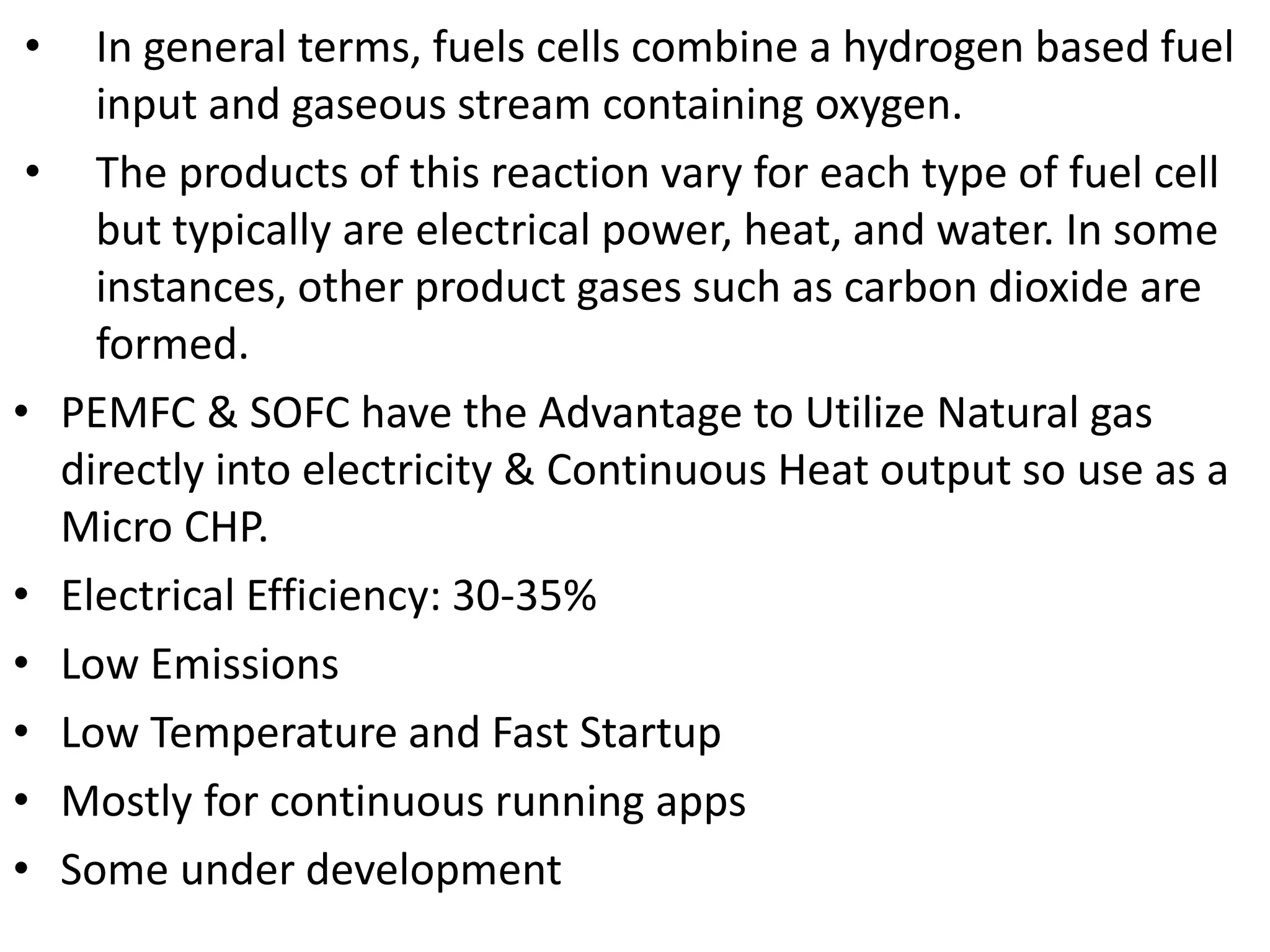 • In general terms, fuels cells combine a hydrogen based fuel
input and gaseous stream containing oxygen.
• The products of this reaction vary for each type of fuel cell
but typically are electrical power, heat, and water. In some
instances, other product gases such as carbon dioxide are
formed.
• PEMFC & SOFC have the Advantage to Utilize Natural gas
directly into electricity & Continuous Heat output so use as a
Micro CHP.
• Electrical Efficiency: 30-35%
• Low Emissions
• Low Temperature and Fast Startup
• Mostly for continuous running apps
• Some under development
 