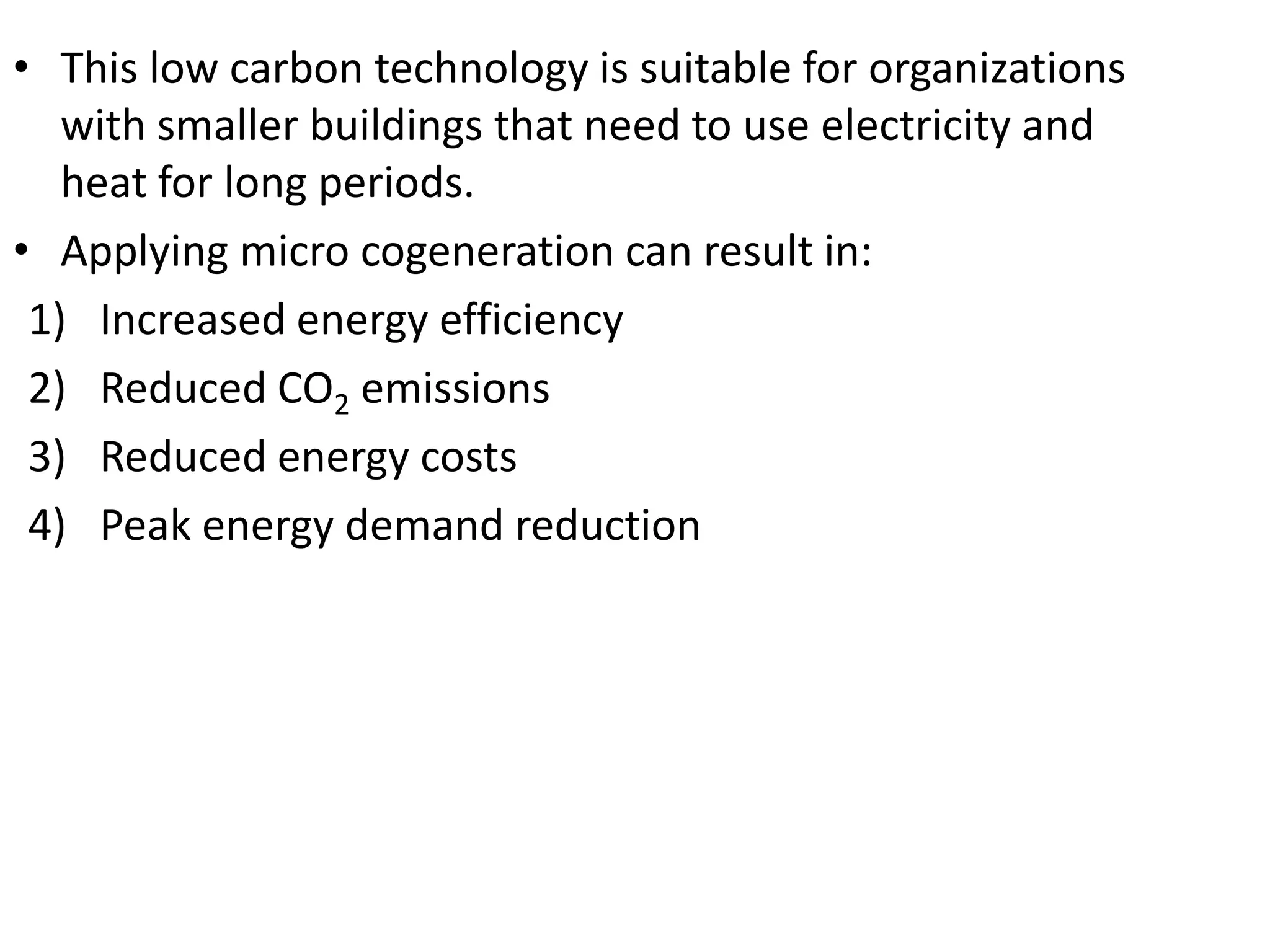 • This low carbon technology is suitable for organizations
with smaller buildings that need to use electricity and
heat for long periods.
• Applying micro cogeneration can result in:
1) Increased energy efficiency
2) Reduced CO2 emissions
3) Reduced energy costs
4) Peak energy demand reduction
 
