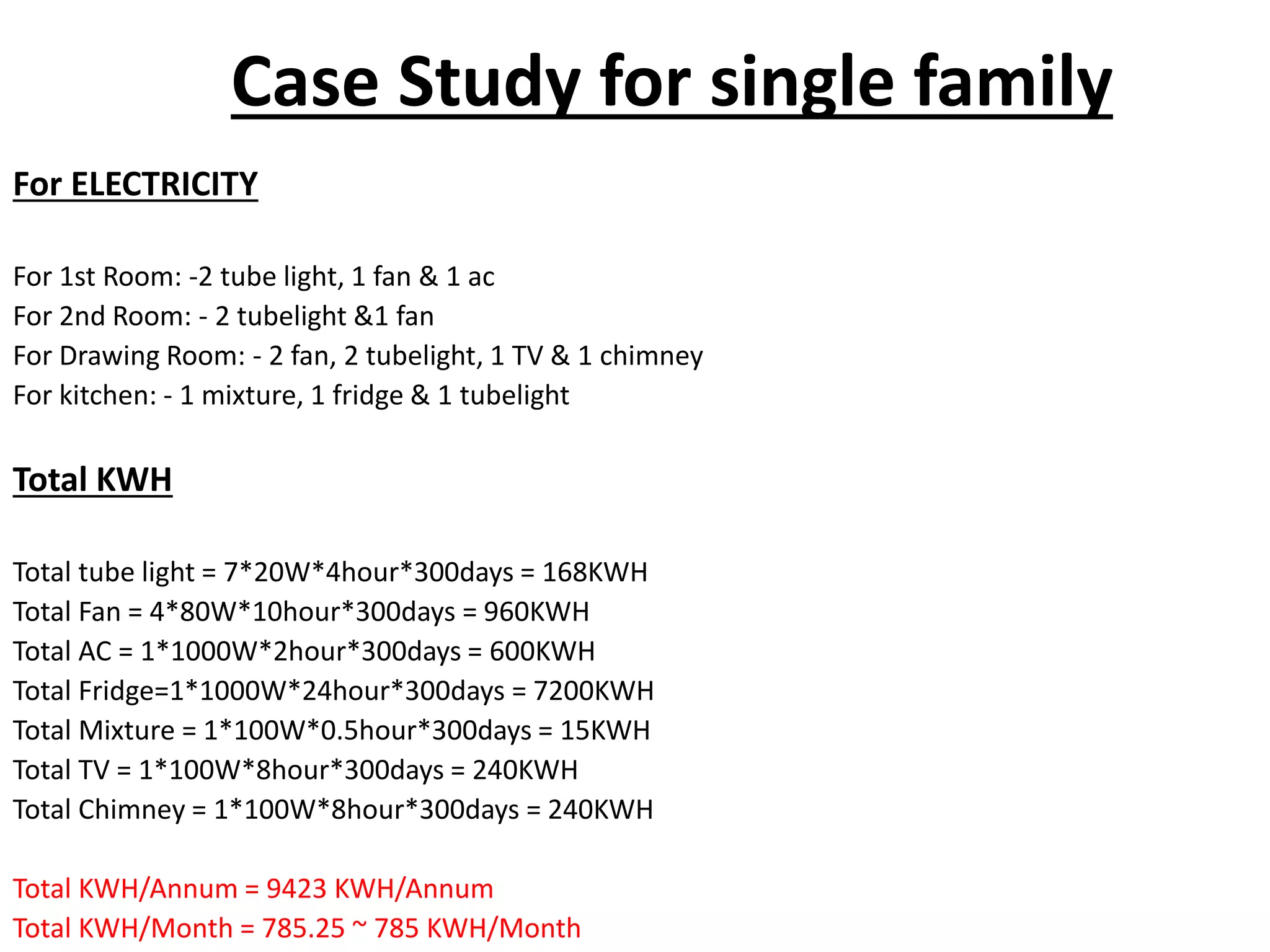 Case Study for single family
For ELECTRICITY
For 1st Room: -2 tube light, 1 fan & 1 ac
For 2nd Room: - 2 tubelight &1 fan
For Drawing Room: - 2 fan, 2 tubelight, 1 TV & 1 chimney
For kitchen: - 1 mixture, 1 fridge & 1 tubelight
Total KWH
Total tube light = 7*20W*4hour*300days = 168KWH
Total Fan = 4*80W*10hour*300days = 960KWH
Total AC = 1*1000W*2hour*300days = 600KWH
Total Fridge=1*1000W*24hour*300days = 7200KWH
Total Mixture = 1*100W*0.5hour*300days = 15KWH
Total TV = 1*100W*8hour*300days = 240KWH
Total Chimney = 1*100W*8hour*300days = 240KWH
Total KWH/Annum = 9423 KWH/Annum
Total KWH/Month = 785.25 ~ 785 KWH/Month
 