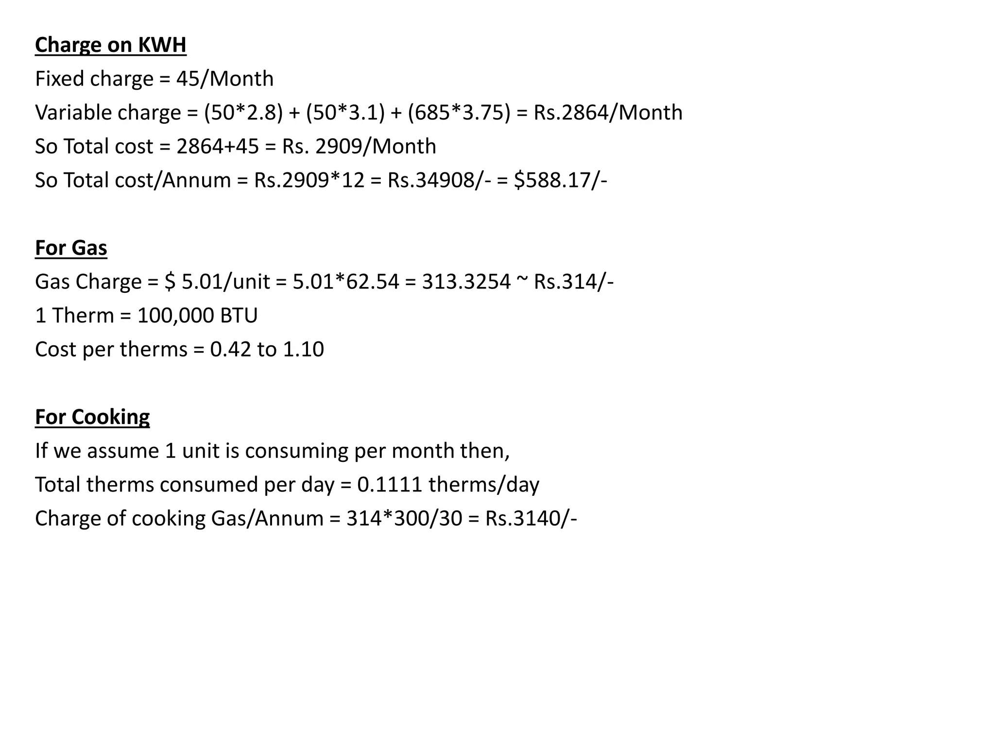 Charge on KWH
Fixed charge = 45/Month
Variable charge = (50*2.8) + (50*3.1) + (685*3.75) = Rs.2864/Month
So Total cost = 2864+45 = Rs. 2909/Month
So Total cost/Annum = Rs.2909*12 = Rs.34908/- = $588.17/-
For Gas
Gas Charge = $ 5.01/unit = 5.01*62.54 = 313.3254 ~ Rs.314/-
1 Therm = 100,000 BTU
Cost per therms = 0.42 to 1.10
For Cooking
If we assume 1 unit is consuming per month then,
Total therms consumed per day = 0.1111 therms/day
Charge of cooking Gas/Annum = 314*300/30 = Rs.3140/-
 