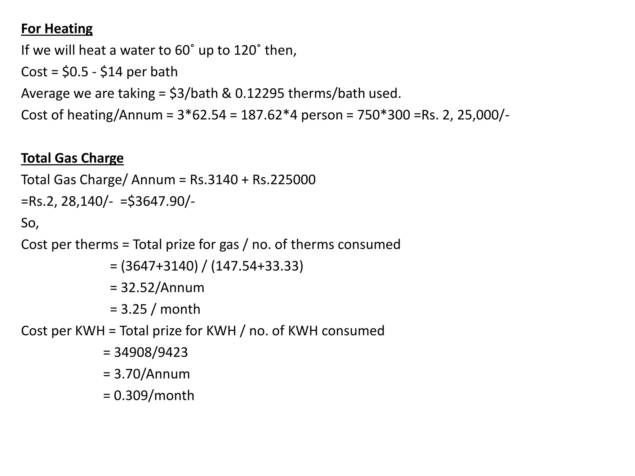 For Heating
If we will heat a water to 60˚ up to 120˚ then,
Cost = $0.5 - $14 per bath
Average we are taking = $3/bath & 0.12295 therms/bath used.
Cost of heating/Annum = 3*62.54 = 187.62*4 person = 750*300 =Rs. 2, 25,000/-
Total Gas Charge
Total Gas Charge/ Annum = Rs.3140 + Rs.225000
=Rs.2, 28,140/- =$3647.90/-
So,
Cost per therms = Total prize for gas / no. of therms consumed
= (3647+3140) / (147.54+33.33)
= 32.52/Annum
= 3.25 / month
Cost per KWH = Total prize for KWH / no. of KWH consumed
= 34908/9423
= 3.70/Annum
= 0.309/month
 