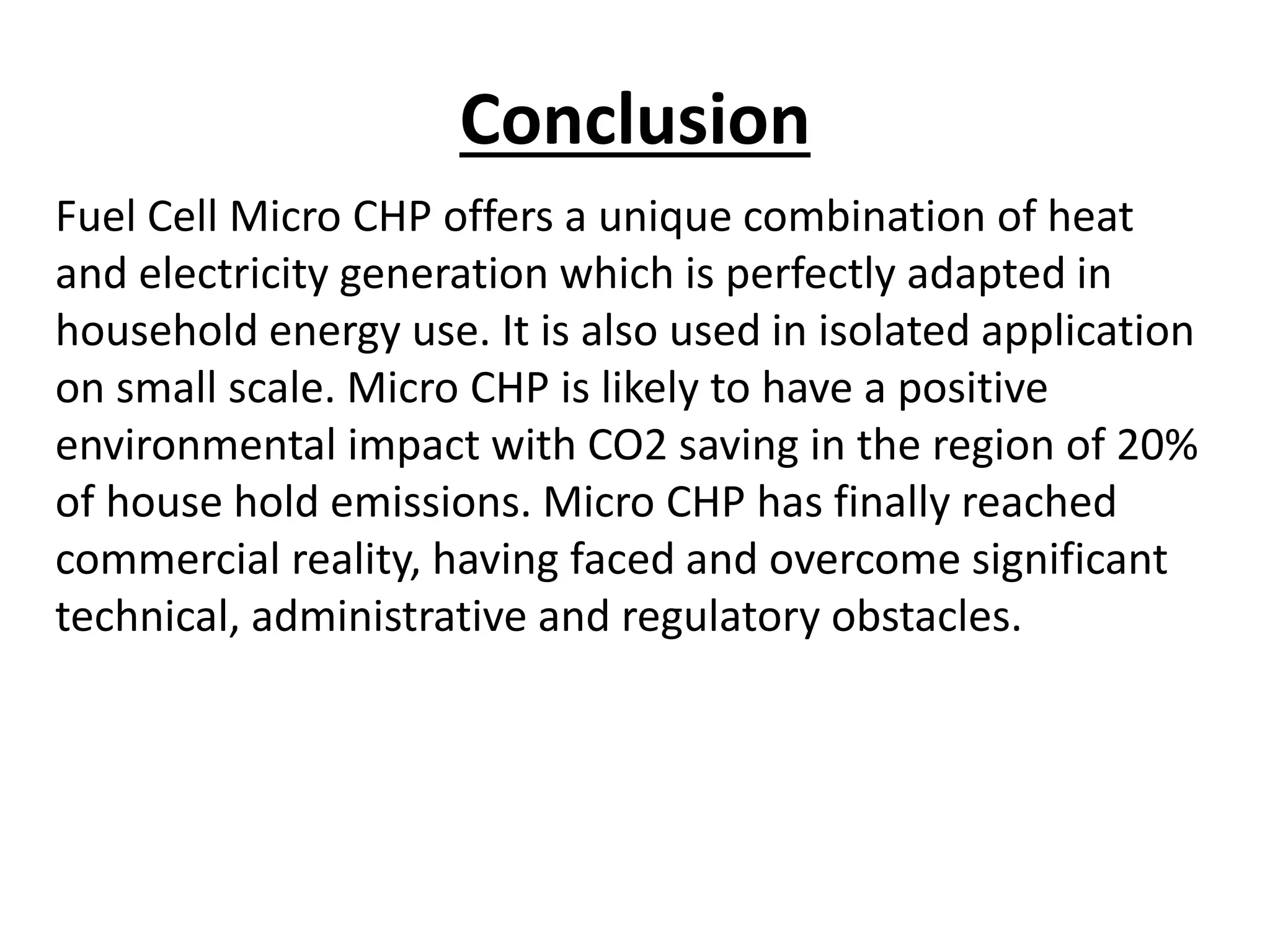 Conclusion
Fuel Cell Micro CHP offers a unique combination of heat
and electricity generation which is perfectly adapted in
household energy use. It is also used in isolated application
on small scale. Micro CHP is likely to have a positive
environmental impact with CO2 saving in the region of 20%
of house hold emissions. Micro CHP has finally reached
commercial reality, having faced and overcome significant
technical, administrative and regulatory obstacles.
 