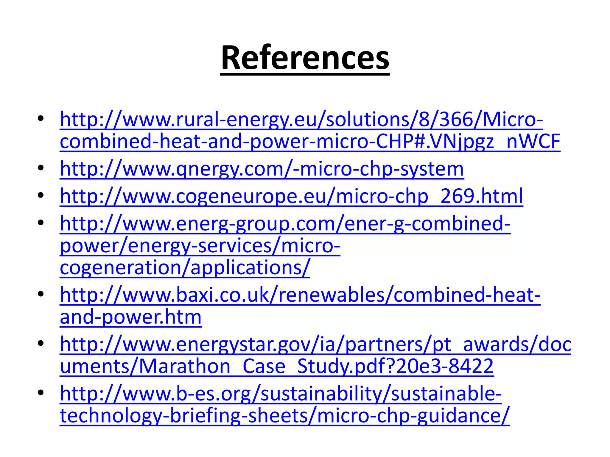 References
• http://www.rural-energy.eu/solutions/8/366/Micro-
combined-heat-and-power-micro-CHP#.VNjpgz_nWCF
• http://www.qnergy.com/-micro-chp-system
• http://www.cogeneurope.eu/micro-chp_269.html
• http://www.energ-group.com/ener-g-combined-
power/energy-services/micro-
cogeneration/applications/
• http://www.baxi.co.uk/renewables/combined-heat-
and-power.htm
• http://www.energystar.gov/ia/partners/pt_awards/doc
uments/Marathon_Case_Study.pdf?20e3-8422
• http://www.b-es.org/sustainability/sustainable-
technology-briefing-sheets/micro-chp-guidance/
 