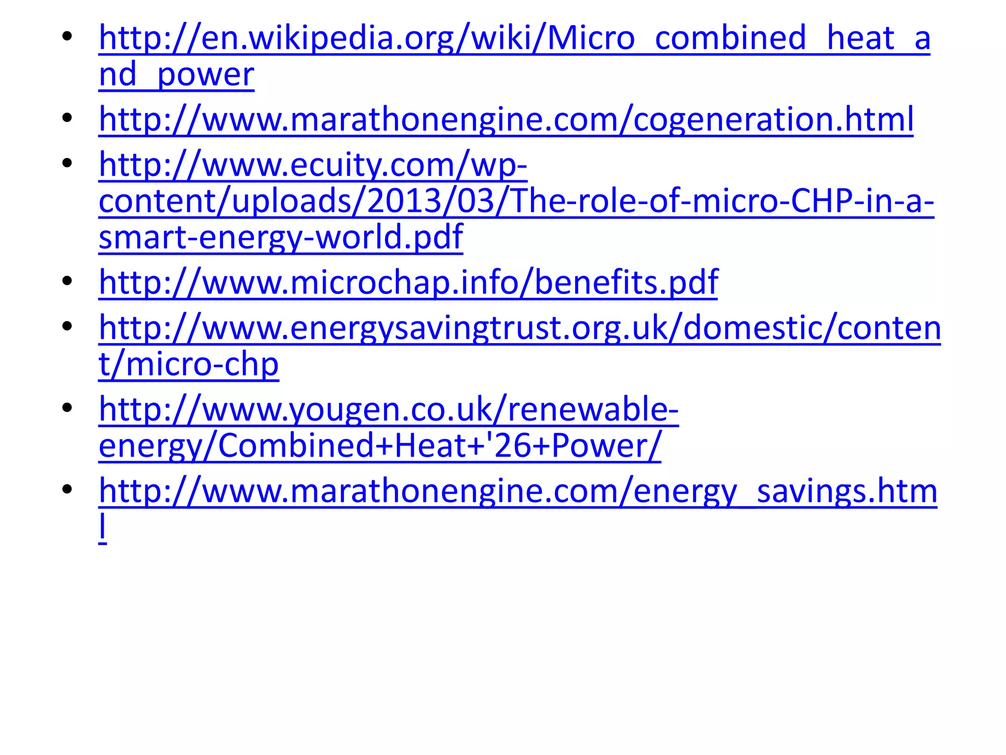 • http://en.wikipedia.org/wiki/Micro_combined_heat_a
nd_power
• http://www.marathonengine.com/cogeneration.html
• http://www.ecuity.com/wp-
content/uploads/2013/03/The-role-of-micro-CHP-in-a-
smart-energy-world.pdf
• http://www.microchap.info/benefits.pdf
• http://www.energysavingtrust.org.uk/domestic/conten
t/micro-chp
• http://www.yougen.co.uk/renewable-
energy/Combined+Heat+'26+Power/
• http://www.marathonengine.com/energy_savings.htm
l
 