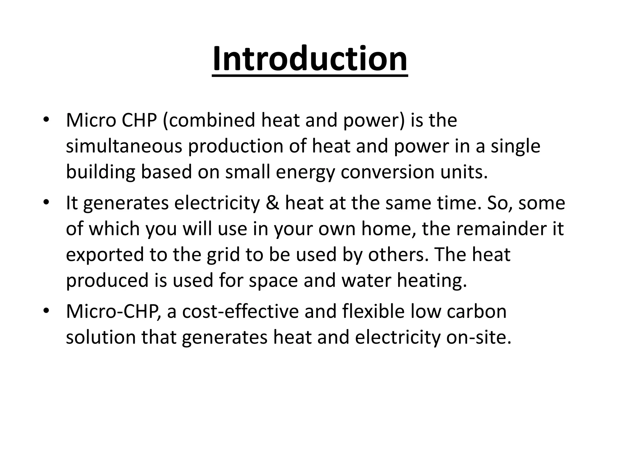 Introduction
• Micro CHP (combined heat and power) is the
simultaneous production of heat and power in a single
building based on small energy conversion units.
• It generates electricity & heat at the same time. So, some
of which you will use in your own home, the remainder it
exported to the grid to be used by others. The heat
produced is used for space and water heating.
• Micro-CHP, a cost-effective and flexible low carbon
solution that generates heat and electricity on-site.
 