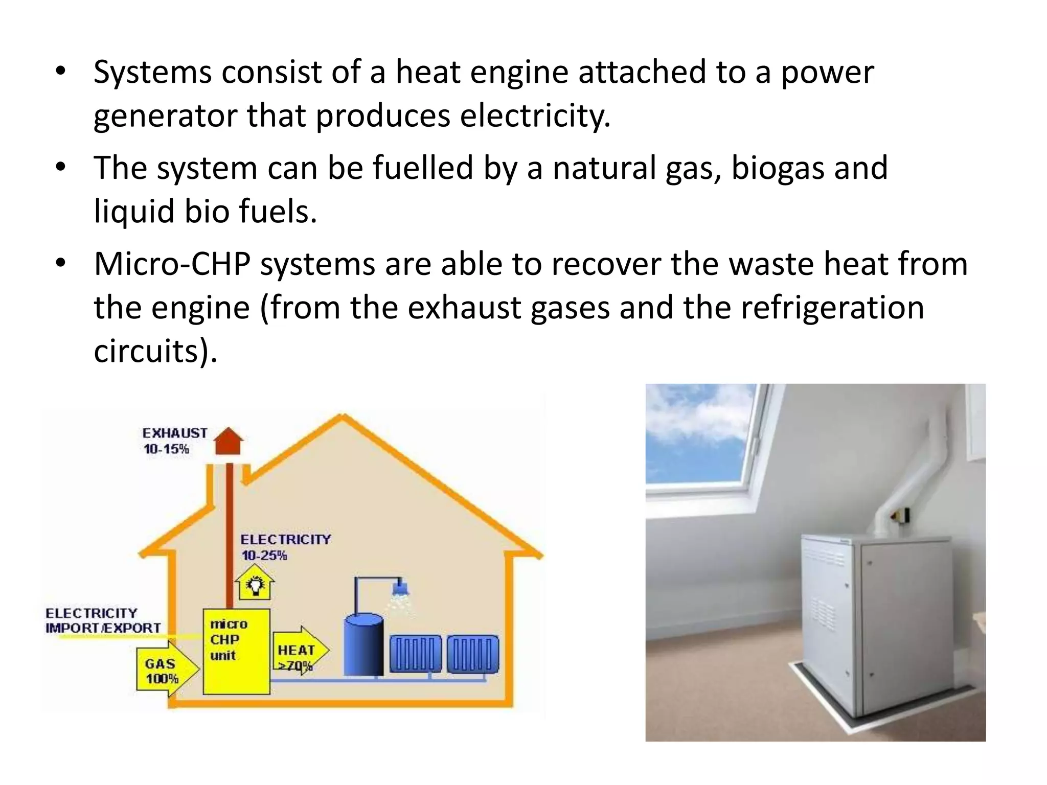 • Systems consist of a heat engine attached to a power
generator that produces electricity.
• The system can be fuelled by a natural gas, biogas and
liquid bio fuels.
• Micro-CHP systems are able to recover the waste heat from
the engine (from the exhaust gases and the refrigeration
circuits).
 