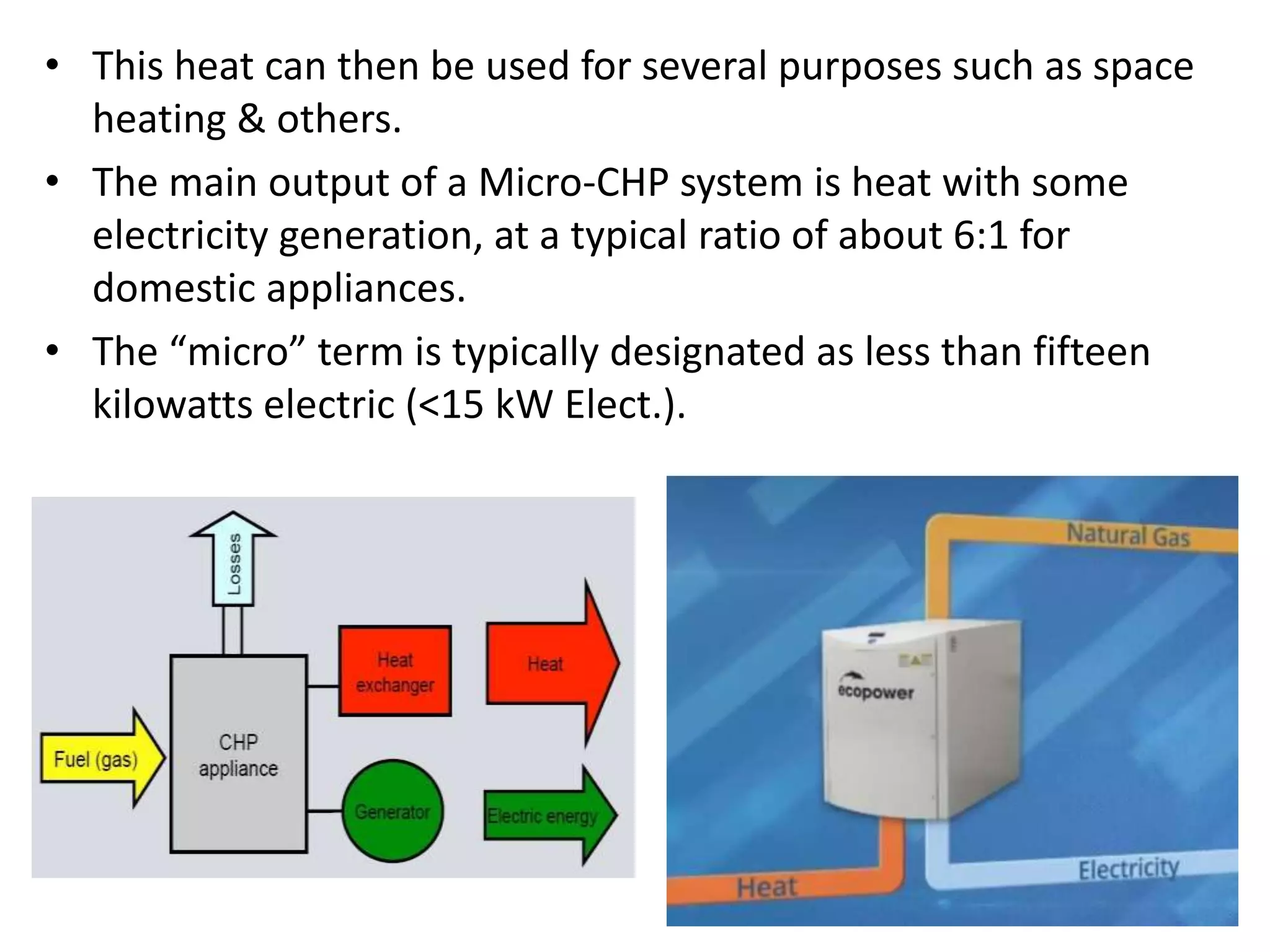 • This heat can then be used for several purposes such as space
heating & others.
• The main output of a Micro-CHP system is heat with some
electricity generation, at a typical ratio of about 6:1 for
domestic appliances.
• The “micro” term is typically designated as less than fifteen
kilowatts electric (<15 kW Elect.).
 