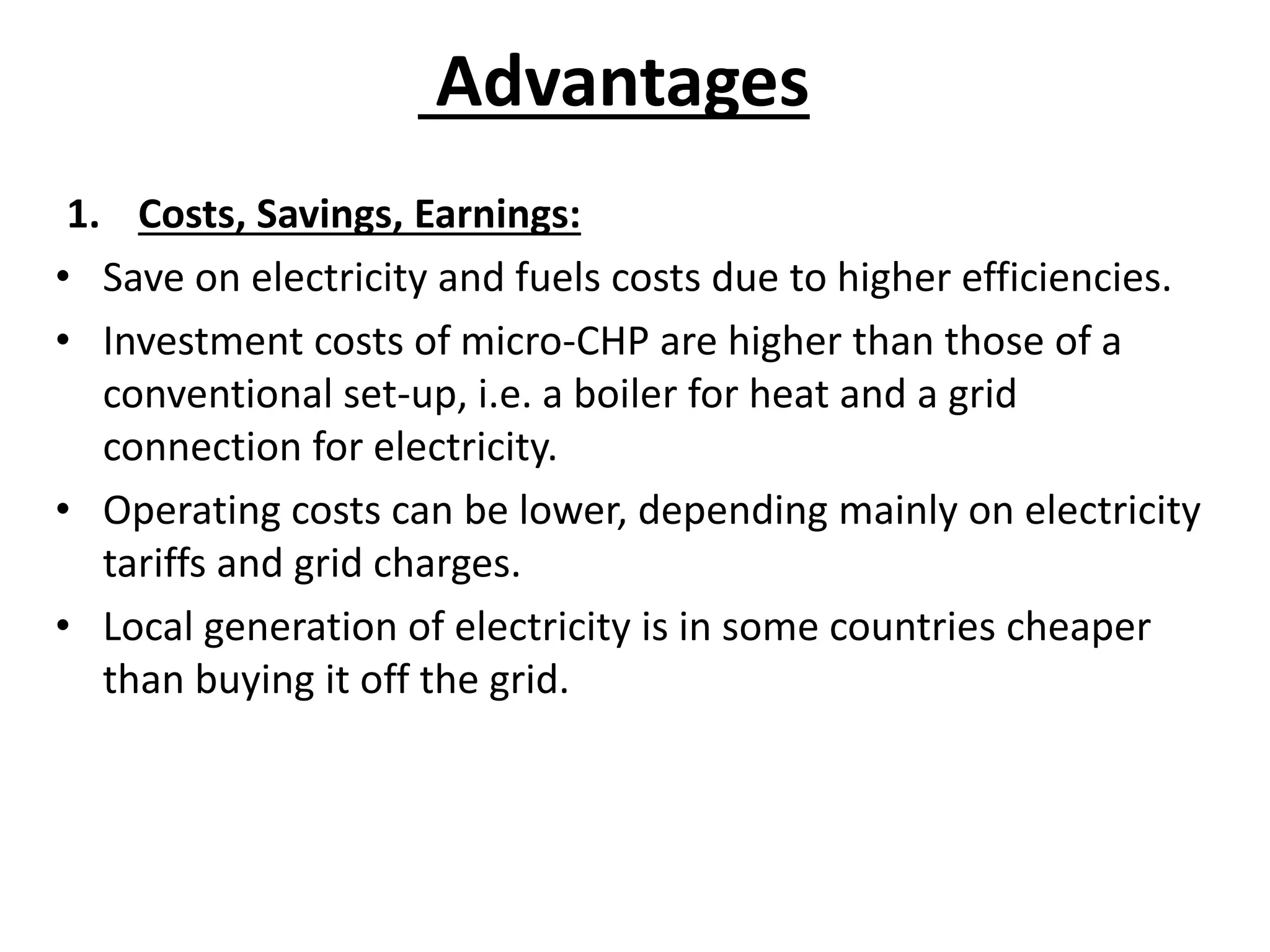 Advantages
1. Costs, Savings, Earnings:
• Save on electricity and fuels costs due to higher efficiencies.
• Investment costs of micro-CHP are higher than those of a
conventional set-up, i.e. a boiler for heat and a grid
connection for electricity.
• Operating costs can be lower, depending mainly on electricity
tariffs and grid charges.
• Local generation of electricity is in some countries cheaper
than buying it off the grid.
 