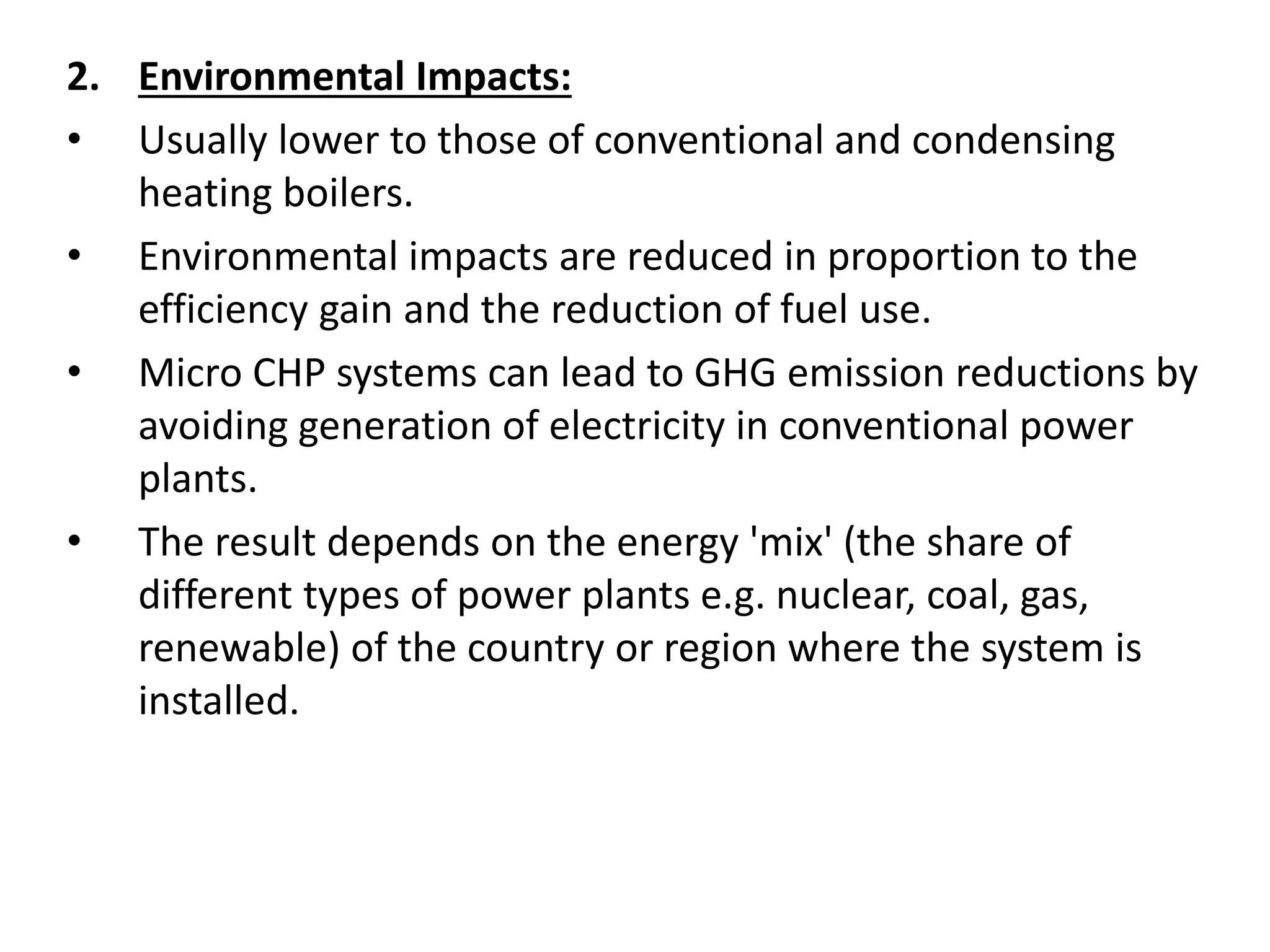 2. Environmental Impacts:
• Usually lower to those of conventional and condensing
heating boilers.
• Environmental impacts are reduced in proportion to the
efficiency gain and the reduction of fuel use.
• Micro CHP systems can lead to GHG emission reductions by
avoiding generation of electricity in conventional power
plants.
• The result depends on the energy 'mix' (the share of
different types of power plants e.g. nuclear, coal, gas,
renewable) of the country or region where the system is
installed.
 
