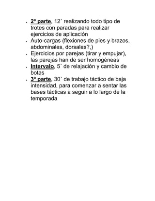  2ª parte, 12´ realizando todo tipo de
trotes con paradas para realizar
ejercicios de aplicación
 Auto-cargas (flexiones de pies y brazos,
abdominales, dorsales?,)
 Ejercicios por parejas (tirar y empujar),
las parejas han de ser homogéneas
 Intervalo, 5´ de relajación y cambio de
botas
 3ª parte, 30´ de trabajo táctico de baja
intensidad, para comenzar a sentar las
bases tácticas a seguir a lo largo de la
temporada
 