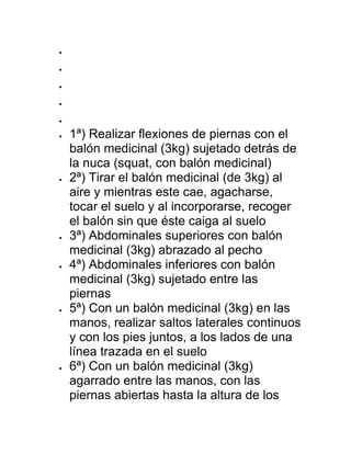 




 1ª) Realizar flexiones de piernas con el
balón medicinal (3kg) sujetado detrás de
la nuca (squat, con balón medicinal)
 2ª) Tirar el balón medicinal (de 3kg) al
aire y mientras este cae, agacharse,
tocar el suelo y al incorporarse, recoger
el balón sin que éste caiga al suelo
 3ª) Abdominales superiores con balón
medicinal (3kg) abrazado al pecho
 4ª) Abdominales inferiores con balón
medicinal (3kg) sujetado entre las
piernas
 5ª) Con un balón medicinal (3kg) en las
manos, realizar saltos laterales continuos
y con los pies juntos, a los lados de una
línea trazada en el suelo
 6ª) Con un balón medicinal (3kg)
agarrado entre las manos, con las
piernas abiertas hasta la altura de los
 
